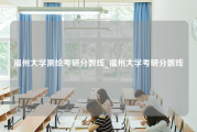 福州大学测绘考研分数线_福州大学考研分数线