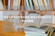 南京大学书法考研分数线_南京大学汉语言文学考研分数线