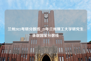 兰州2023考研分数线_23年兰州理工大学研究生录取国家分数线