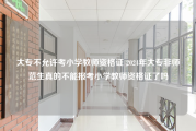 大专不允许考小学教师资格证 2024年大专非师范生真的不能报考小学教师资格证了吗