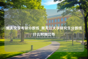 黑大文学考研分数线_黑龙江大学研究生分数线什么时候公布