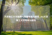 大连理工大学新闻与传播考研分数线_2022大连理工大学考研分数线