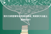 郑大行政管理专业考研分数线_考研多少分能上郑州大学？