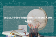 西安交大专业考研分数线2023_2023西安交大录取分数线