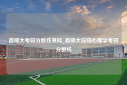 首师大考研分数线单科_首师大应用心理学考研分数线