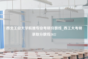 西北工业大学航推专业考研分数线_西工大考研录取分数线2022