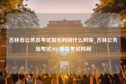 吉林省公务员考试报名时间什么时候_吉林公务员考试2023报名考试时间