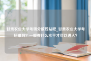 甘肃农业大学考研分数线贴吧_甘肃农业大学考研难吗？一般要什么水平才可以进入？