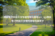 西安电子科技大学专硕考研分数线2023_2023西安电子科技大学理科录取线是多少