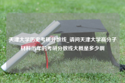 天津大学历史考研分数线_请问天津大学高分子材料历年的考研分数线大概是多少啊