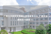 广西大学研究生考研分数线是多少分_广西大学研究生分数线2023