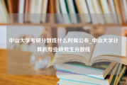 中山大学考研分数线什么时候公布_中山大学计算机专业研究生分数线