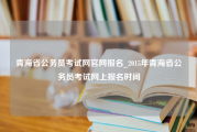 青海省公务员考试网官网报名_2015年青海省公务员考试网上报名时间