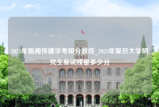 2023年新闻传播学考研分数线_2023年复旦大学研究生复试线是多少分