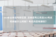 2023年吉林省考职位表_吉林省考公务员2023考试时间是什么时候？考试内容有哪些？