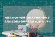 天体物理考研分数线_哪些大学有天体物理学-在河南招收的分数高吗？如果想上能在大学转吗？