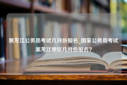 黑龙江公务员考试几月份报名_国家公务员考试黑龙江地区几月份报名？