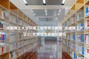 成都理工大学环境工程考研分数线_成都理工大学2022年研究生录取分数线