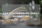 大连理工大学人力资源考研分数线_大连理工大学2022考研复试分数线