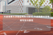 大连海事大学地信考研分数线_大连海事大学考研专业分数线