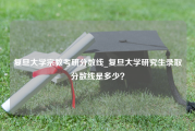 复旦大学宗教考研分数线_复旦大学研究生录取分数线是多少？