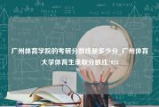 广州体育学院的考研分数线是多少分_广州体育大学体育生录取分数线2023