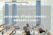 哈医考研分数线_哈尔滨医科大学考研难吗？一般要什么水平才可以进入？