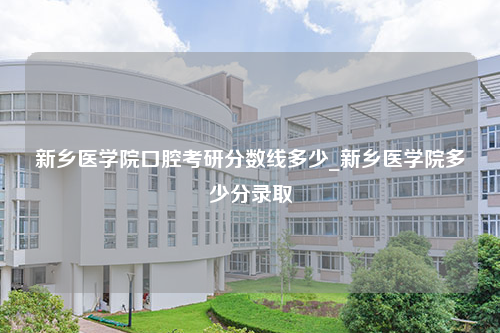 新乡医学院口腔考研分数线多少_新乡医学院多少分录取