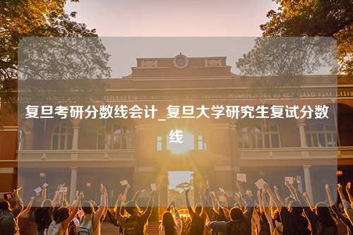 复旦考研分数线会计_复旦大学研究生复试分数线