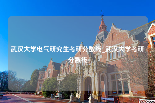 武汉大学电气研究生考研分数线_武汉大学考研分数线