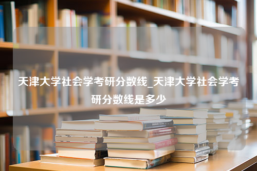 天津大学社会学考研分数线_天津大学社会学考研分数线是多少