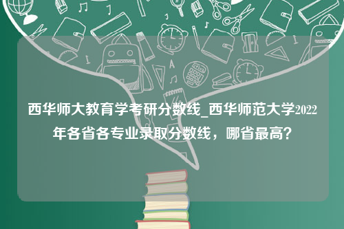 西华师大教育学考研分数线_西华师范大学2022年各省各专业录取分数线，哪省最高？