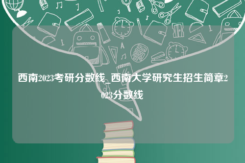 西南2023考研分数线_西南大学研究生招生简章2023分数线