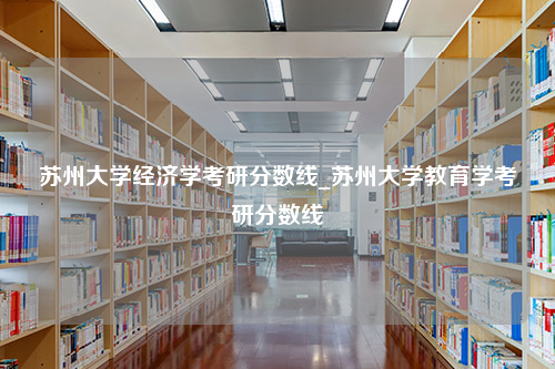 苏州大学经济学考研分数线_苏州大学教育学考研分数线