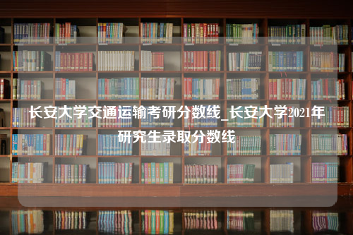 长安大学交通运输考研分数线_长安大学2021年研究生录取分数线