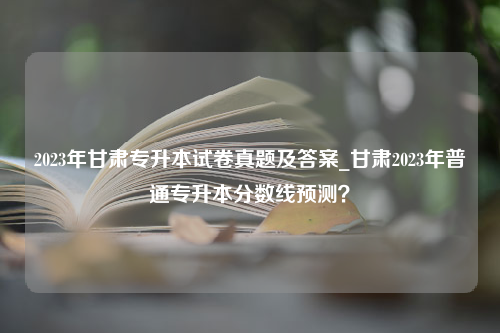 2023年甘肃专升本试卷真题及答案_甘肃2023年普通专升本分数线预测？