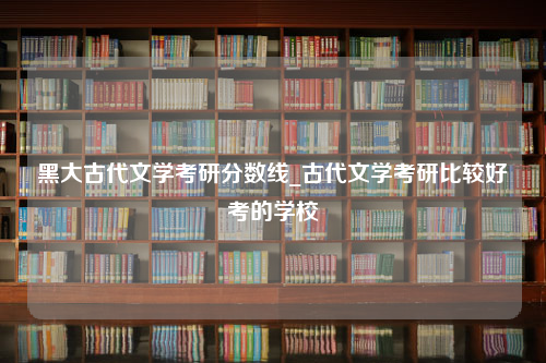 黑大古代文学考研分数线_古代文学考研比较好考的学校