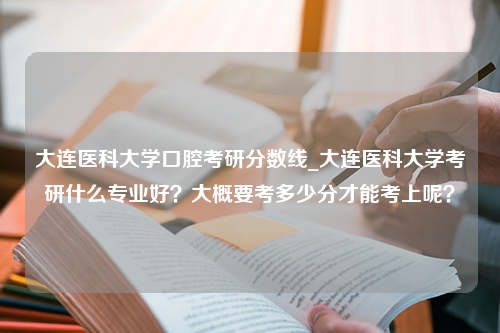 大连医科大学口腔考研分数线_大连医科大学考研什么专业好？大概要考多少分才能考上呢？