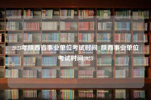 2023年陕西省事业单位考试时间_陕西事业单位考试时间2023