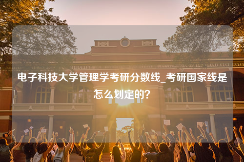 电子科技大学管理学考研分数线_考研国家线是怎么划定的？