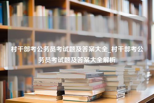 村干部考公务员考试题及答案大全_村干部考公务员考试题及答案大全解析