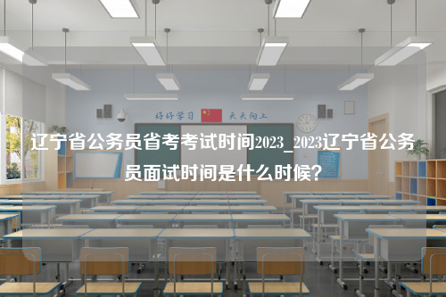 辽宁省公务员省考考试时间2023_2023辽宁省公务员面试时间是什么时候？