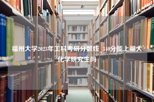 福州大学2023年工科考研分数线_340分能上福大化学研究生吗