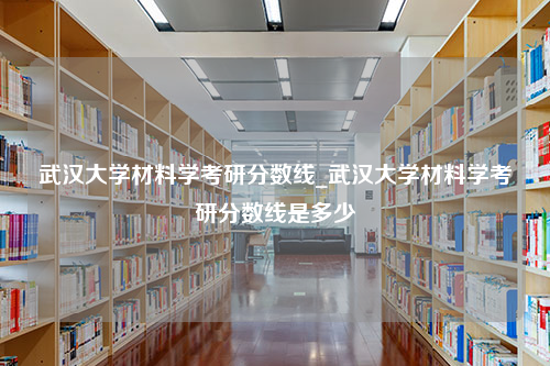 武汉大学材料学考研分数线_武汉大学材料学考研分数线是多少