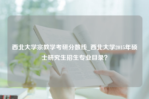 西北大学宗教学考研分数线_西北大学2015年硕士研究生招生专业目录？