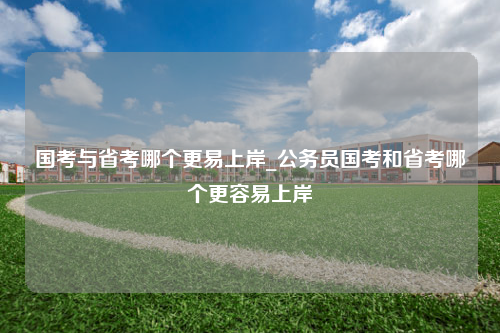 国考与省考哪个更易上岸_公务员国考和省考哪个更容易上岸