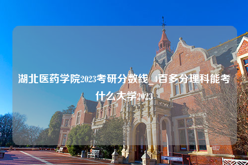 湖北医药学院2023考研分数线_4百多分理科能考什么大学2023