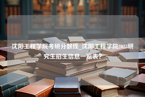 沈阳工程学院考研分数线_沈阳工程学院2023研究生招生信息一览表？