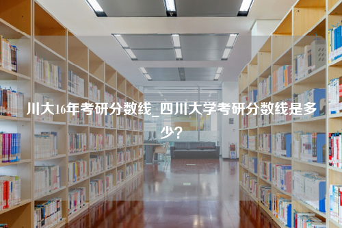 川大16年考研分数线_四川大学考研分数线是多少？