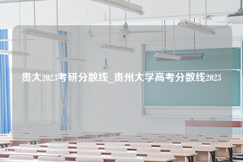 贵大2023考研分数线_贵州大学高考分数线2023